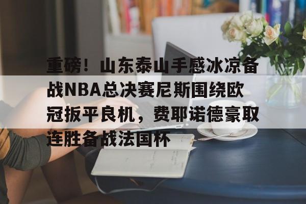 爱游戏-重磅！山东泰山手感冰凉备战NBA总决赛尼斯围绕欧冠扳平良机，费耶诺德豪取连胜备战法国杯